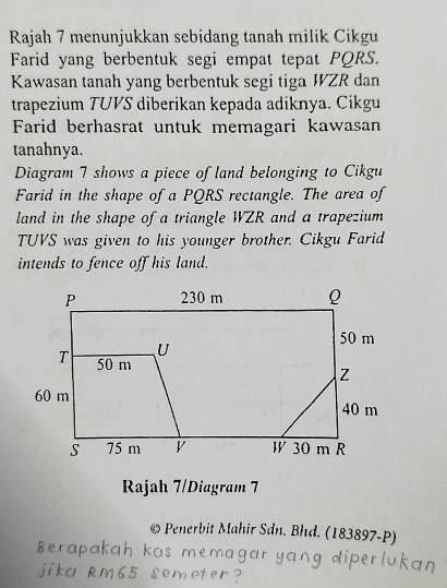 Rajah 7 menunjukkan sebidang tanah milik Cikgu 
Farid yang berbentuk segi empat tepat PQRS. 
Kawasan tanah yang berbentuk segi tiga WZR dan 
trapezium TUVS diberikan kepada adiknya. Cikgu 
Farid berhasrat untuk memagari kawasan 
tanahnya. 
Diagram 7 shows a piece of land belonging to Cikgu 
Farid in the shape of a PQRS rectangle. The area of 
land in the shape of a triangle WZR and a trapezium 
TUVS was given to his younger brother. Cikgu Farid 
intends to fence off his land. 
Rajah 7/Diagram 7 
C * Penerbit Mahir Sân. Bhd. (183897-P)