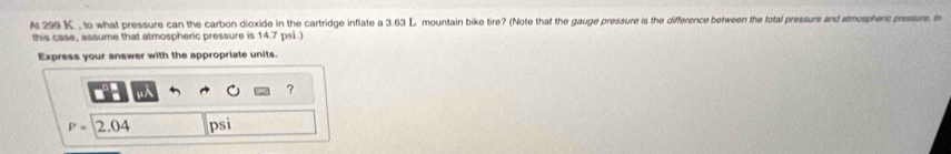 A 299 K , to what pressure can the carbon dioxide in the cartridge inflate a 3.63 L mountain bike tire? (Note that the gauge pressure is the difference between the total pressure and atmosphenc pressure. In 
this case, assume that atmospheric pressure is 14.7 psi. 
Express your answer with the appropriate units.
μA
?
P=2.04 psi