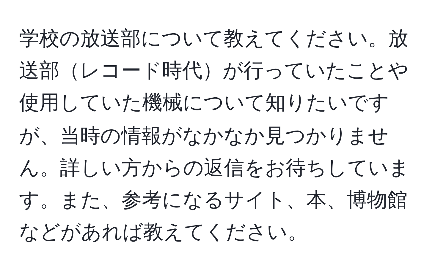 学校の放送部について教えてください。放送部レコード時代が行っていたことや使用していた機械について知りたいですが、当時の情報がなかなか見つかりません。詳しい方からの返信をお待ちしています。また、参考になるサイト、本、博物館などがあれば教えてください。