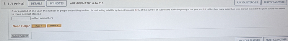 DETAILS MY NOTES AUFMODMATH1 6.4A.010. ASK YOUR TEACHER PRACTICE ANOTHER 
Over a period of one year, the number of people subscribing to direct broadcasting satellite systems increased 83%. If the number of subscribers at the beginning of the year was 2.1 millon, how many subscribers were there at the end of the year? (Round your answer 
to three decimal places.) 
million subscribers 
Need Help? Pead It Watch II 
Submit Answer 
Ask youir téacher PRACTICE ANOTHER