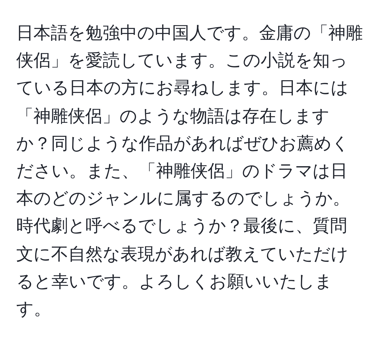 日本語を勉強中の中国人です。金庸の「神雕侠侶」を愛読しています。この小説を知っている日本の方にお尋ねします。日本には「神雕侠侶」のような物語は存在しますか？同じような作品があればぜひお薦めください。また、「神雕侠侶」のドラマは日本のどのジャンルに属するのでしょうか。時代劇と呼べるでしょうか？最後に、質問文に不自然な表現があれば教えていただけると幸いです。よろしくお願いいたします。