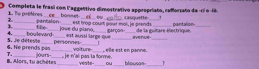 Completa le frasi con l'aggettivo dimostrativo appropriato, rafforzato da -ci o -là. 
1. Tu préfères_ bonnet- _ou casquette- ? 
2._ pantalon-_ est trop court pour moi, je prends_ pantalon- 
3. _fille-_ joue du piano, garçon- de la guitare électrique._ 
4. _boulevard-_ est aussi large que __avenue-_ 
_ 
5. Je déteste _personnes- 
6. Ne prends pas _voiture- _, elle est en panne. 
7. _jours-_ , je n’ai pas la forme. 
8. Alors, tu achètes _veste-_ ou_ blouson-_ ?