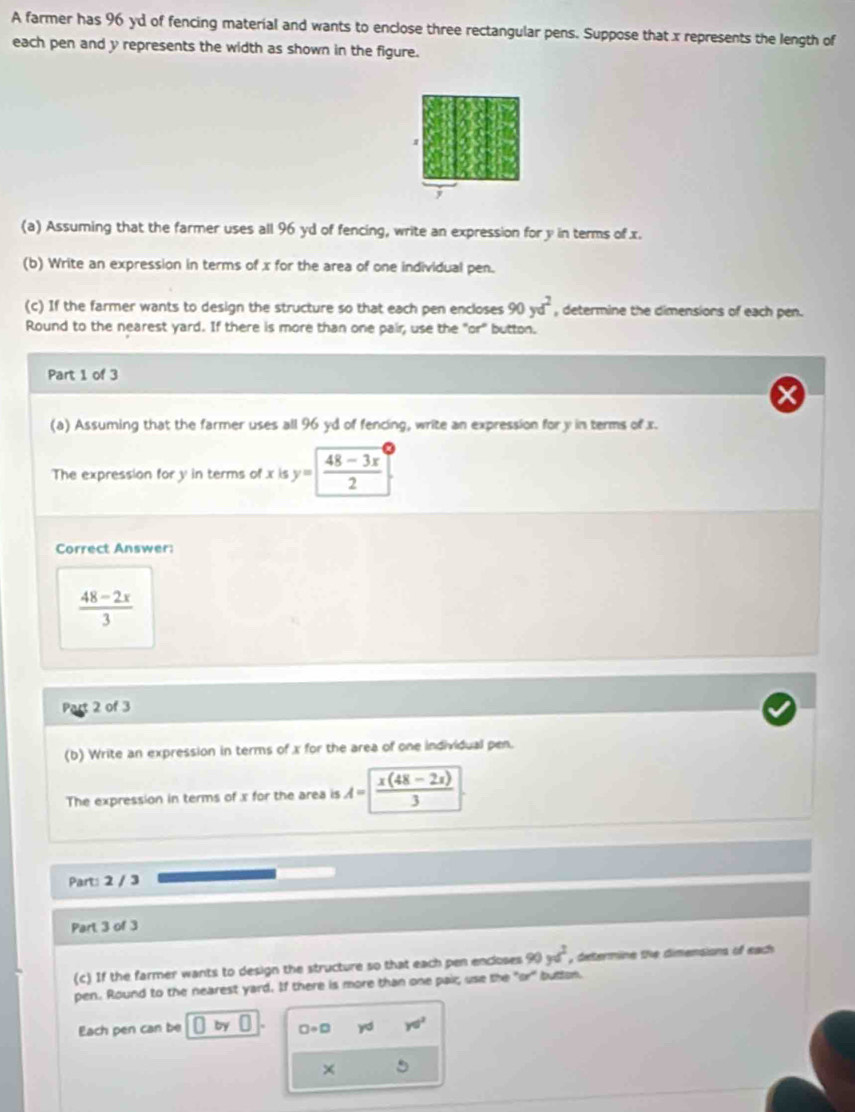 A farmer has 96 yd of fencing material and wants to enclose three rectangular pens. Suppose that x represents the length of 
each pen and y represents the width as shown in the figure. 
# 
(a) Assuming that the farmer uses all 96 yd of fencing, write an expression for y in terms of x. 
(b) Write an expression in terms of x for the area of one individual pen. 
(c) If the farmer wants to design the structure so that each pen encloses 90yd^2 , determine the dimensions of each pen. 
Round to the nearest yard. If there is more than one pair, use the "or" button. 
Part 1 of 3 
(a) Assuming that the farmer uses all 96 yd of fencing, write an expression for y in terms of x. 
The expression for y in terms of x is y= (48-3x)/2 
Correct Answer:
 (48-2x)/3 
2 of 3 
(b) Write an expression in terms of x for the area of one individual pen. 
The expression in terms of x for the area is A= (x(48-2x))/3 
Part: 2 / 3 
Part 3 of 3 
(c) If the farmer wants to design the structure so that each pen encloses 90yd^2 , determine the dimensions of each 
pen. Round to the nearest yard. If there is more than one pair, use the "or" button. 
Each pen can be by □ +□ yd yd^2