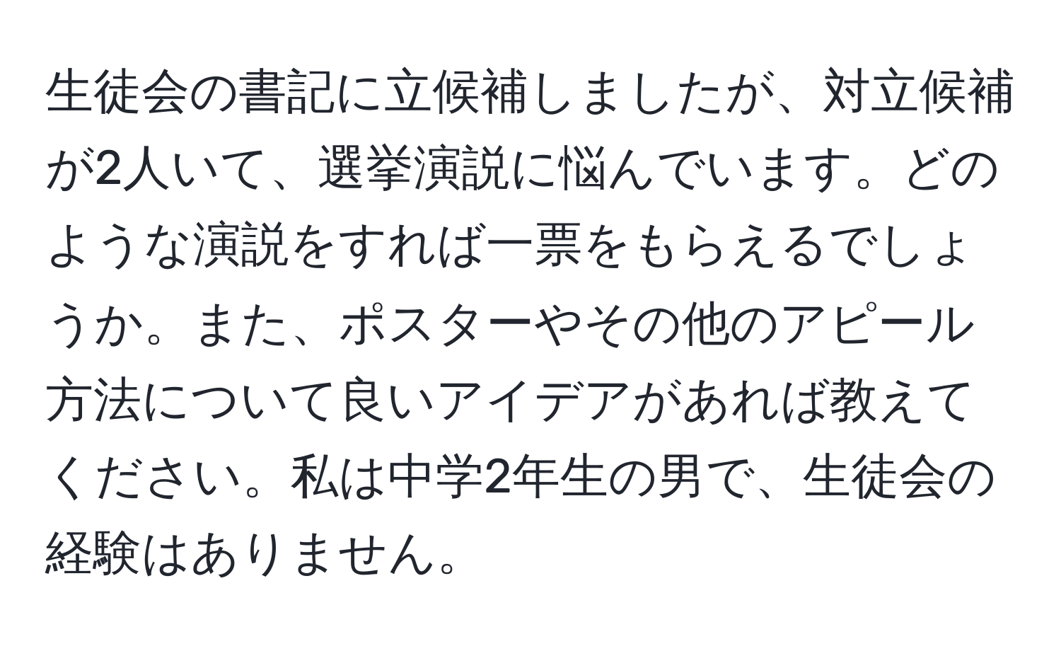 生徒会の書記に立候補しましたが、対立候補が2人いて、選挙演説に悩んでいます。どのような演説をすれば一票をもらえるでしょうか。また、ポスターやその他のアピール方法について良いアイデアがあれば教えてください。私は中学2年生の男で、生徒会の経験はありません。