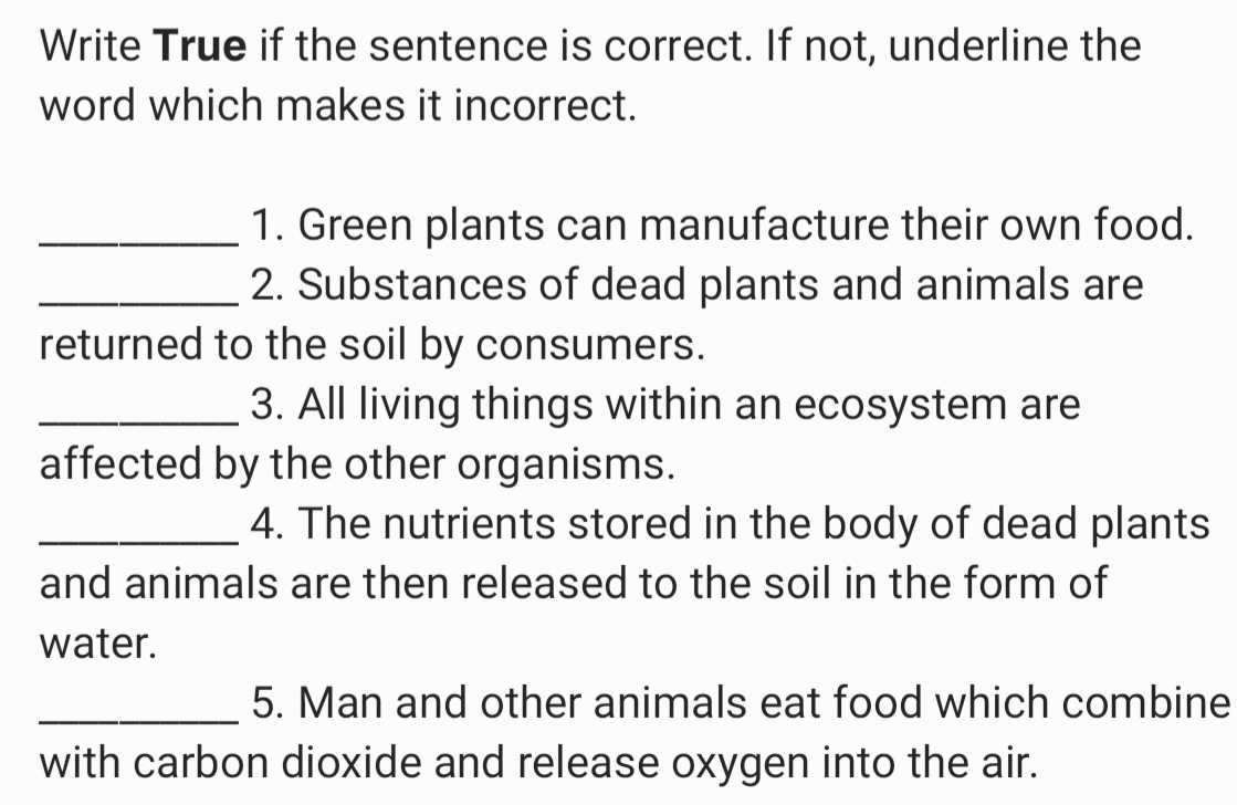 Write True if the sentence is correct. If not, underline the 
word which makes it incorrect. 
_1. Green plants can manufacture their own food. 
_2. Substances of dead plants and animals are 
returned to the soil by consumers. 
_3. All living things within an ecosystem are 
affected by the other organisms. 
_4. The nutrients stored in the body of dead plants 
and animals are then released to the soil in the form of 
water. 
_5. Man and other animals eat food which combine 
with carbon dioxide and release oxygen into the air.