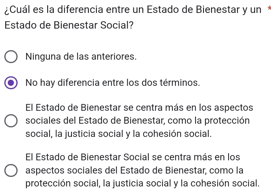 ¿Cuál es la diferencia entre un Estado de Bienestar y un *
Estado de Bienestar Social?
Ninguna de las anteriores.
No hay diferencia entre los dos términos.
El Estado de Bienestar se centra más en los aspectos
sociales del Estado de Bienestar, como la protección
social, la justicia social y la cohesión social.
El Estado de Bienestar Social se centra más en los
aspectos sociales del Estado de Bienestar, como la
protección social, la justicia social y la cohesión social.