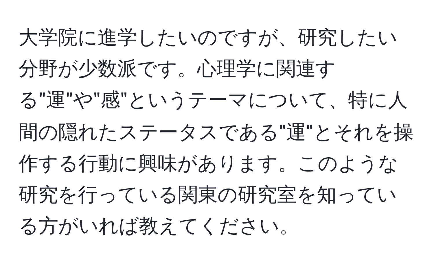 大学院に進学したいのですが、研究したい分野が少数派です。心理学に関連する"運"や"感"というテーマについて、特に人間の隠れたステータスである"運"とそれを操作する行動に興味があります。このような研究を行っている関東の研究室を知っている方がいれば教えてください。