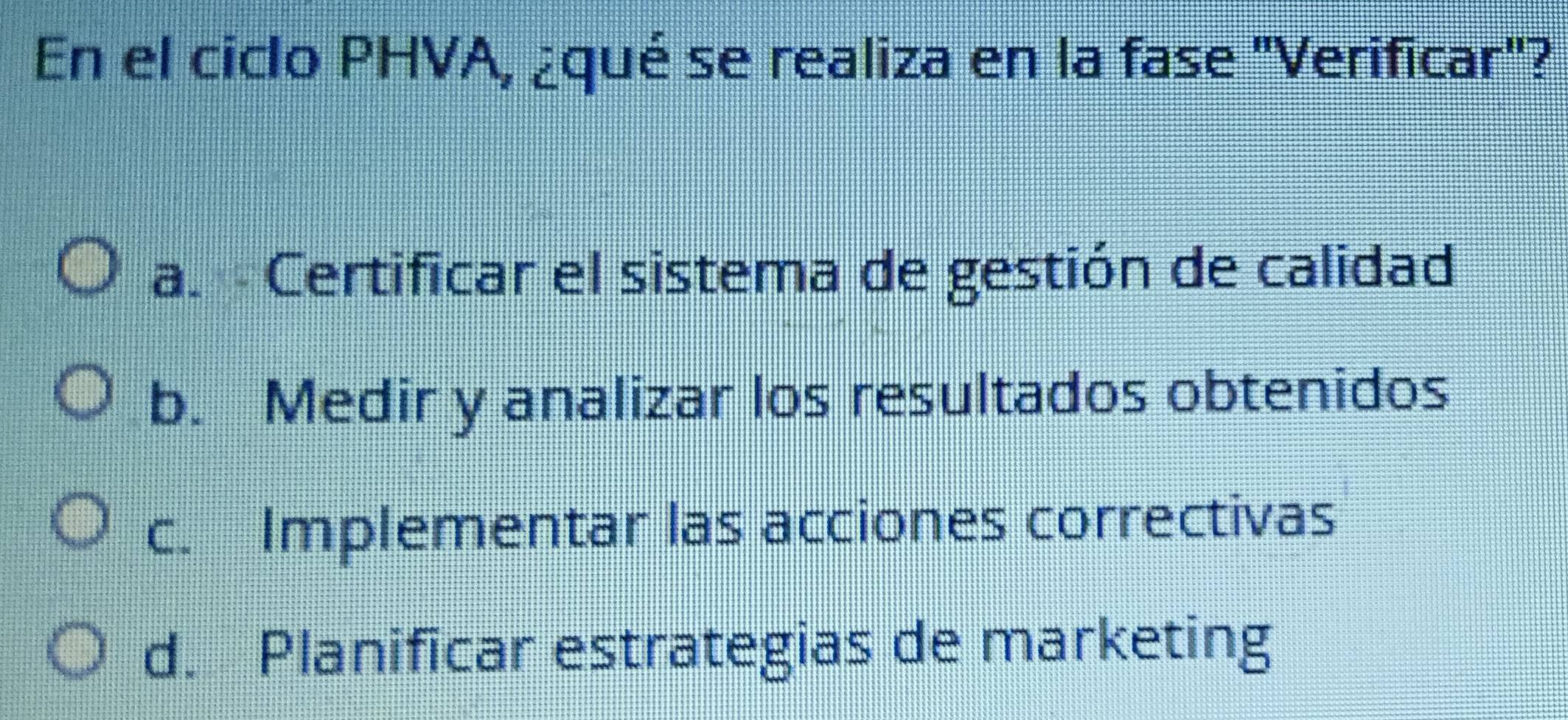 En el ciclo PHVA, ¿qué se realiza en la fase 'Verificar"?
a. Certificar el sistema de gestión de calidad
b. Medir y analizar los resultados obtenidos
c. Implementar las acciones correctivas
d. Planificar estrategias de marketing