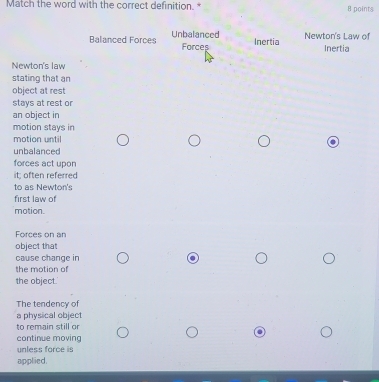 Match the word with the correct definition. * 8 points
Balanced Forces Unbalanced Newton's Law of Inertia
Forces Inertia
Newton's law
stating that an
object at rest
stays at rest or
an object in
motion stays in
motion until
unbalanced
forces act upon
it; often referred
to as Newton's
first law of
motion.
Forces on an
object that
cause change in
the motion of
the object.'
The tendency of
a physical object
to remain still or
.
continue moving
unless force is
applied.