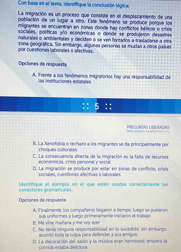 Con base en el texto, identifique la conclusión lógica:
La migración es un proceso que consiste en el desplazamiento de una
población de un lugar a otro. Este fenómeno se produce porque los
migrantes se encuentran en zonas donde hay conflictos bélicos o crisis
sociales, políticas y/o económicas o donde se produjeron desastres
naturales o ambientales y deciden o se ven forzados a trasladarse a otra
zona geográfica. Sin embargo, algunas personas se mudan a otros países
por cuestiones laborales o afectivas.
Opciones de respuesta
A. Frente a los fenómenos migratorios hay una responsabilidad de
las instituciones estatales
5 .
PREGUNTAS LIBERADAS

B. La Xenofobia o rechazo a los migrantes se da principalmente por
choques culturales
C. La consecuencia directa de la migración es la falta de recursos
económicos, crisis personal y social
D. La migración se produce por estar en zonas de conflicto, crisis
sociales, cuestiones afectivas o laborales
Identifique el ejemplo en el que estén usados correctamente los
conectores gramaticales.
Opciones de respuesta
A. Finalmente, los compañeros llegaron a tiempo, luego se pusieron
sus uniformes y luego primeramente iniciaron el trabajo
B. Me vine mañana y me voy ayer
C. No tenía ninguna responsabilidad en lo sucedido; sin embargo,
asumió toda la culpa para defender a sus amigos
D. La decoración del salón y la música eran hermosos; empero la
comida estaba deliciosa