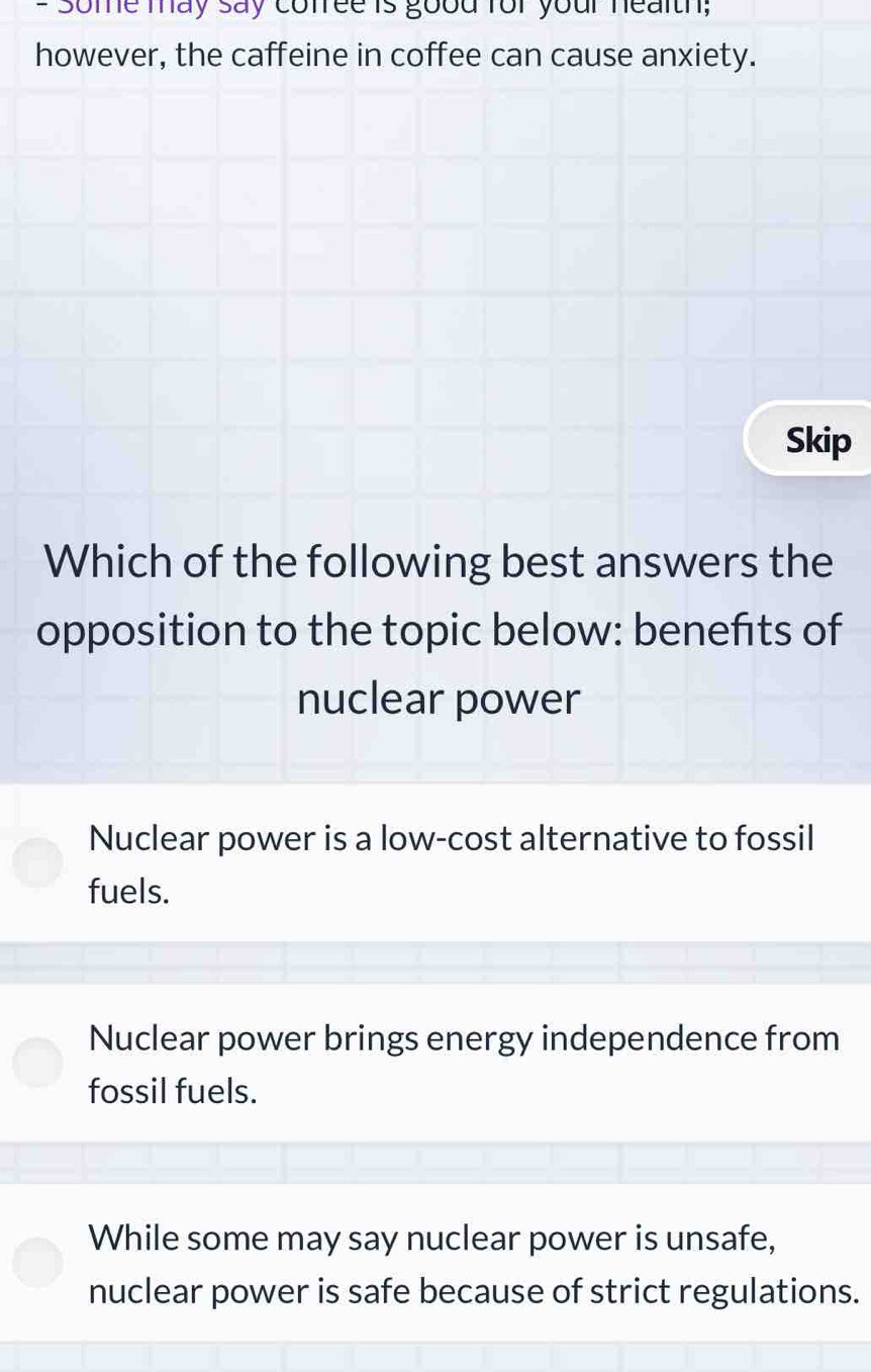 Some may say conree is good for your nealth;
however, the caffeine in coffee can cause anxiety.
Skip
Which of the following best answers the
opposition to the topic below: benefts of
nuclear power
Nuclear power is a low-cost alternative to fossil
fuels.
Nuclear power brings energy independence from
fossil fuels.
While some may say nuclear power is unsafe,
nuclear power is safe because of strict regulations.