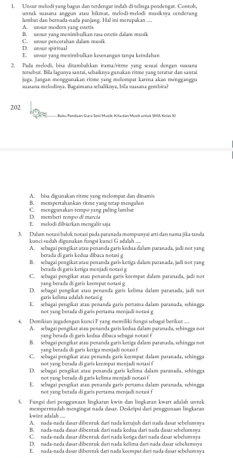 Unsur melodi yang bagus dan terdengar indah di telinga pendengar. Contoh,
untuk suasana anggun atau hikmat, melodi-melodi musiknya cenderung
lambat dan bernada-nada panjang. Hal ini merupakan ....
A. unsur modern yang estetis
B. unsur yang menimbulkan rasa estetis dalam musik
C. unsur pencerahan dalam musik
D. unsur spiritual
E. unsur yang menimbulkan kesenangan tanpa keindahan
2. Pada melodi, bisa ditambahkan irama/ritme yang sesuai dengan suasana
tersebut. Bila lagunya santai, sebaiknya gunakan ritme yang teratur dan santai
juga. Jangan menggunakan ritme yang melompat karena akan mengganggu
suasana melodinya. Bagaimana sebaliknya, bila suasana gembira?
202
Buku Panduan Guru Seni Musik: Kita dan Musik untuk SMA Kelas XI
A. bisa digunakan ritme yang melompat dan dinamis
B. mempertahankan ritme yang tetap mengalun
C. menggunakan tempo yang paling lambat
D. memberi tempo di marcia
E. melodi dibiarkan mengalir saja
3. Dalam notasi balok notasi pada paranada mempunyai arti dan nama jika tanda
kunci sudah digunakan fungsi kunci G adalah ....
A. sebagai pengikat atau penanda garis kedua dalam paranada, jadi not yang
berada di garis kedua dibaca notasi g
B. sebagai pengikat atau penanda garis ketiga dalam paranada, jadi not yang
berada di garis ketiga menjadi notasi g
C. sebagai pengikat atau penanda garis keempat dalam paranada, jadi not
yang berada di garis keempat notasi g
D. sebagai pengikat atau penanda garis kelima dalam paranada, jadi not
garis kelima adalah notasi g
E. sebagai pengikat atau penanda garis pertama dalam paranada, sehingga
not yang berada di garis pertama menjadi notasi g
4. Demikian jugadengan kunci F yang memiliki fungsi sebagai berikut ....
A. sebagai pengikat atau penanda garis kedua dalam paranada, sehingga not
yang berada di garis kedua dibaca sebagai notasi f
B. sebagai pengikat atau penanda garis ketiga dalam paranada, sehingga not
yang berada di garis ketiga menjadi notasi f
C. sebagai pengikat atau penanda garis keempat dalam paranada, sehingga
not yang berada di garis keempat menjadi notasi f
D. sebagai pengikat atau penanda garis kelima dalam paranada, sehingga
not yang berada di garis kelima menjadi notasi f
E. sebagai pengikat atau penanda garis pertama dalam paranada, sehingga
not yang berada di garis pertama menjadi notasi f
5. Fungsi dari penggunaan lingkaran kwin dan lingkaran kwart adalah untuk
mempermudah mengingat nada dasar. Deskripsi dari penggunaan lingkaran
kwint adalah ....
A. nada-nada dasar dibentuk darī nada ketujuh dari nada dasar sebelumnya
B. nada-nada dasar dibentuk dari nada kedua dari nada dasar sebelumnya
C. nada-nada dasar dibentuk dari nada ketiga dari nada dasar sebelumnya
D. nada-nada dasar dibentuk dari nada kelima dari nada dasar sebelumnya
E. nada-nada dasar dibentuk dari nada keempat dari nada dasar sebelumnya