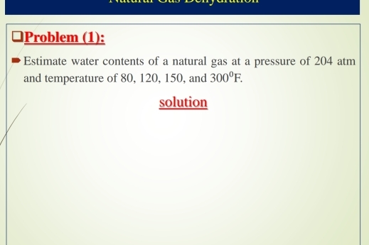 □Problem (1): 
Estimate water contents of a natural gas at a pressure of 204 atm 
and temperature of 80, 120, 150, and 300°F. 
solution