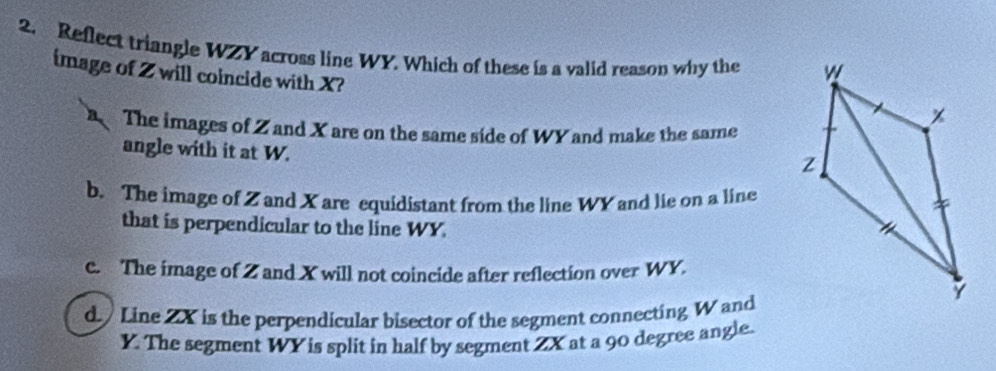 Reflect triangle WZY across line WY. Which of these is a valid reason why the 
image of Z will coincide with X?
The images of Z and X are on the same side of WY and make the same
angle with it at W.
b. The image of Z and X are equidistant from the line WY and lie on a line
that is perpendicular to the line WY.
c. The image of Z and X will not coincide after reflection over WY.
d Line 2X is the perpendicular bisector of the segment connecting W and
Y. The segment WY is split in half by segment ZX at a 90 degree angle.