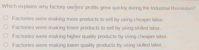 Which explains why factory owrers' profits grew quickly during the Industrial Revolution?
Factories were making more products to sell by using cheaper labor.
Factories were making fewer products to sell by using skilled labor.
Factories were making higher quality products by using cheaper labor.
Factories were making lower quality products by using skilled labor.