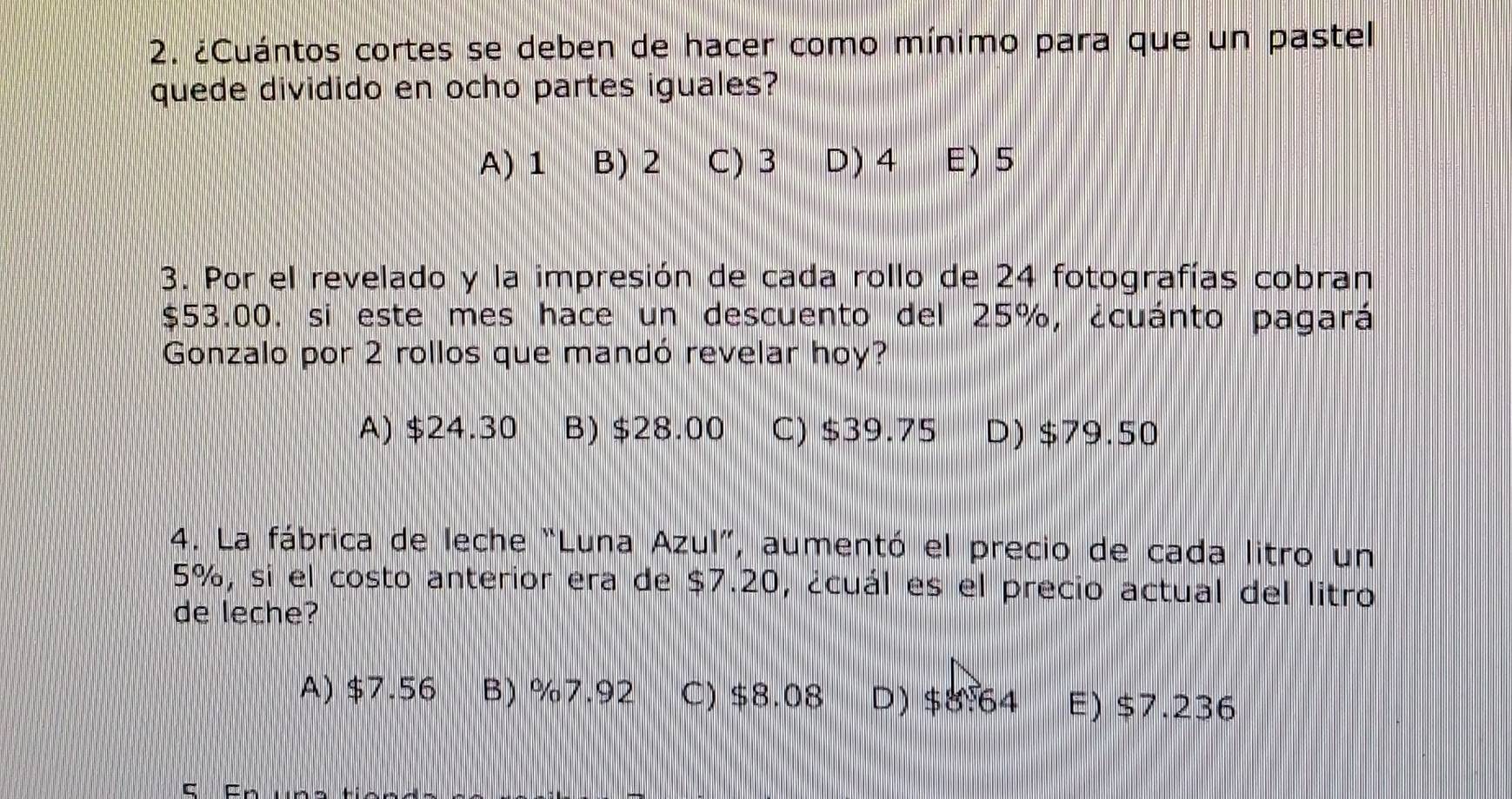 ¿Cuántos cortes se deben de hacer como mínimo para que un pastel
quede dividido en ocho partes iguales?
A) 1 B) 2 C) 3 D) 4 E) 5
3. Por el revelado y la impresión de cada rollo de 24 fotografías cobran
$53.00. si este mes hace un descuento del 25%, ¿cuánto pagará
Gonzalo por 2 rollos que mandó revelar hoy?
A) $24.30 B) $28.00 C) $39.75 D) $79.50
4. La fábrica de leche “Luna Azul”, aumentó el precio de cada litro un
5%, si el costo anterior era de $7.20, ¿cuál es el precio actual del litro
de leche?
A) $7.56 B) %7.92 C) $8.08 D) $8:64 E) $7.236