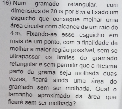 Num gramado retangular, com 
dimensões de 20 m por 8 m é fixado um 
esguicho que consegue molhar uma 
área circular com alcance de um raio de
4 m. Fixando-se esse esguicho em 
mais de um ponto, com a finalidade de 
molhar a maior região possível, sem se 
ultrapassar os limites do gramado 
retangular e sem permitir que a mesma 
parte da grama seja molhada duas 
vezes, ficará ainda uma área do 
gramado sem ser molhada. Qual o 
tamanho aproximado da área que 
ficará sem ser molhada?