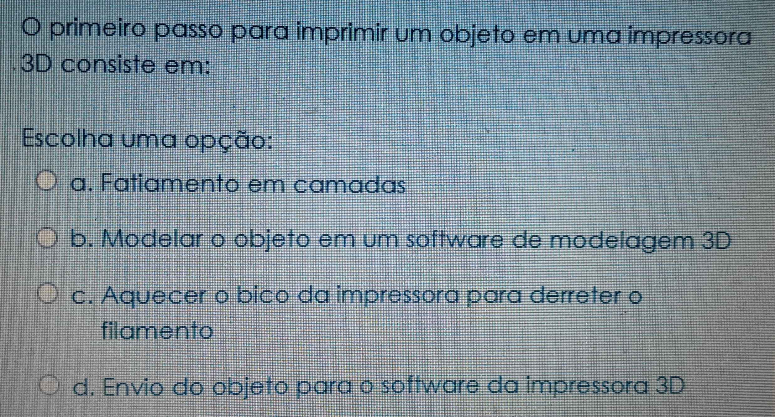 primeiro passo para imprimir um objeto em uma impressora
3D consiste em:
Escolha uma opção:
a. Fatiamento em camadas
b. Modelar o objeto em um software de modelagem 3D
c. Aquecer o bico da impressora para derreter o
filamento
d. Envio do objeto para o software da impressora 3D