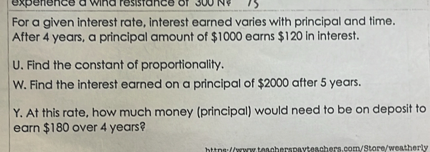 experfence a wind resistance of 300 N? 
For a given interest rate, interest earned varies with principal and time. 
After 4 years, a principal amount of $1000 earns $120 in interest. 
U. Find the constant of proportionality. 
W. Find the interest earned on a principal of $2000 after 5 years. 
Y. At this rate, how much money (principal) would need to be on deposit to 
earn $180 over 4 years? 
https://www.teacherspavteachers.com/Store/weatherly