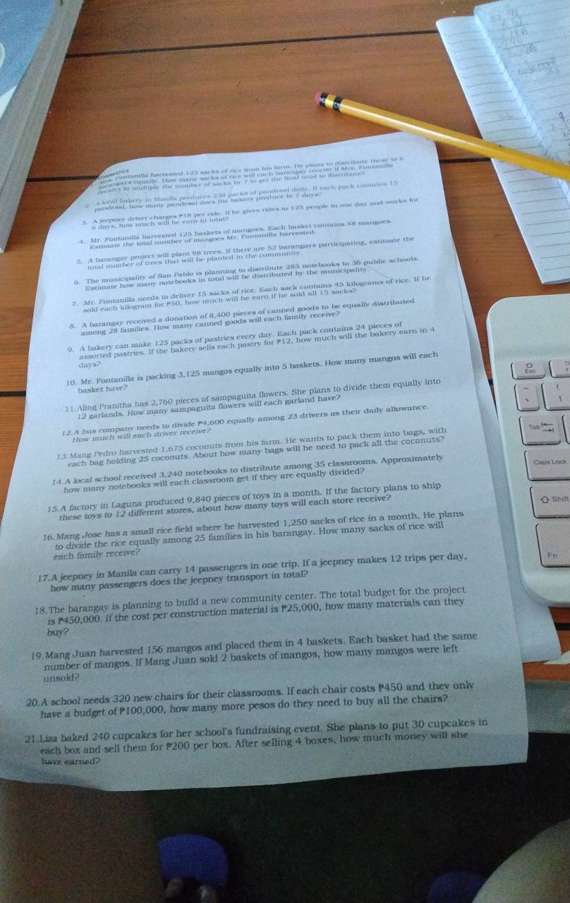 a dhoe ha le n wa he aar in whif he gives rides to 125 people in one day and works fo
*  Me Me nd ,her vened de Janite C  vonen fo de Maaiet contaion de maee
* d te mne parert aih eiat  a penl he o e ri hampears participating, estimate the
7. Mr. Fontanilla needs to deliver 15 sacks of rice. Each sack contains 45 kilograms of rice. If he
sold each kilogram for P50, how much will he earn if he sold all 15 sacks?
8. A barangay received a donation of 8,400 pieces of canned goods to be equally distributed
among 28 families. How many canned goods will each family receive?
9. A bakery can make 125 packs of pastries every day. Each pack contains 24 pieces of
assorted pastries. If the bakery sells each pastry for P12, how much will the bakery earn in 4
days?
10. Mr. Fontanilla is packing 3,125 mangos equally into 5 baskets. How many mangos will each
basket have? 
11.Aling Pranitha has 2,760 pieces of sampaguita flowers. She plans to divide them equally into
12 garlands. How many sampaguita flowers will each garland have?
12.A bus company needs to divide 4,600 equally among 23 drivers as their daily allowance.
How much will each driver receive?
13. Mang Pedro harvested 1,675 coconuts from his farm. He wants to pack them into bags, with
Tab l
each bag holding 25 coconuts. About how many bags will he need to pack all the coconuts?
14. A local school received 3,240 notebooks to distribute among 35 classrooms. Approximately Caps Lock
how many notebooks will each classroom get if they are equally divided?
15.A factory in Laguna produced 9,840 pieces of toys in a month. If the factory plans to ship
these toys to 12 different stores, about how many toys will each store receive?  Shift
16.Mang Jose has a small rice field where he harvested 1,250 sacks of rice in a month. He plans
to divide the rice equally among 25 families in his barangay. How many sacks of rice will
each family receive?
17.A jeepney in Manila can carry 14 passengers in one trip. If a jeepney makes 12 trips per day,
Fn
how many passengers does the jeepney transport in total?
18.The barangay is planning to build a new community center. The total budget for the project
is 450,000. If the cost per construction material is P25,000, how many materials can they
buy?
19. Mang Juan harvested 156 mangos and placed them in 4 baskets. Each basket had the same
number of mangos. If Mang Juan sold 2 baskets of mangos, how many mangos were left
unsold?
20.A school needs 320 new chairs for their classrooms. If each chair costs P450 and they only
have a budget of P100,000, how many more pesos do they need to buy all the chairs?
21 Liza baked 240 cupcakes for her school's fundraising event. She plans to put 30 cupcakes in
each box and sell them for P200 per box. After selling 4 boxes, how much money will she
have earned?