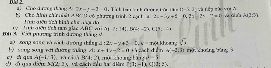 Cho đường thẳng △: 2x-y+3=0. Tính bán kính đường tròn tâm I(-5;3) và tiếp xúc với Δ. 
b) Cho hình chữ nhật ABCD có phương trình 2 cạnh là: 2x-3y+5=0, 3x+2y-7=0 và đinh A(2;3). 
Tính diện tích hình chữ nhật đó. 
c) Tính diện tích tam giác ABC với A(-2;14), B(4;-2), C(5;-4)
Bài 3. Viết phương trình đường thẳng đ 
a) song song và cách đường thắng △ :2x-y+3=0, k=mhat ?t khoảng sqrt(5). 
b) song song với đường thẳng △ :x+4y-2=0 và cách điểm A(-2;3) một khoảng bằng 3. 
c) đi qua A(-1;3) , và cách B(4;2) , một khoảng bằng d=5
d) đi qua điểm M(2;3) , và cách đều hai điểm P(3;-1), Q(3;5).