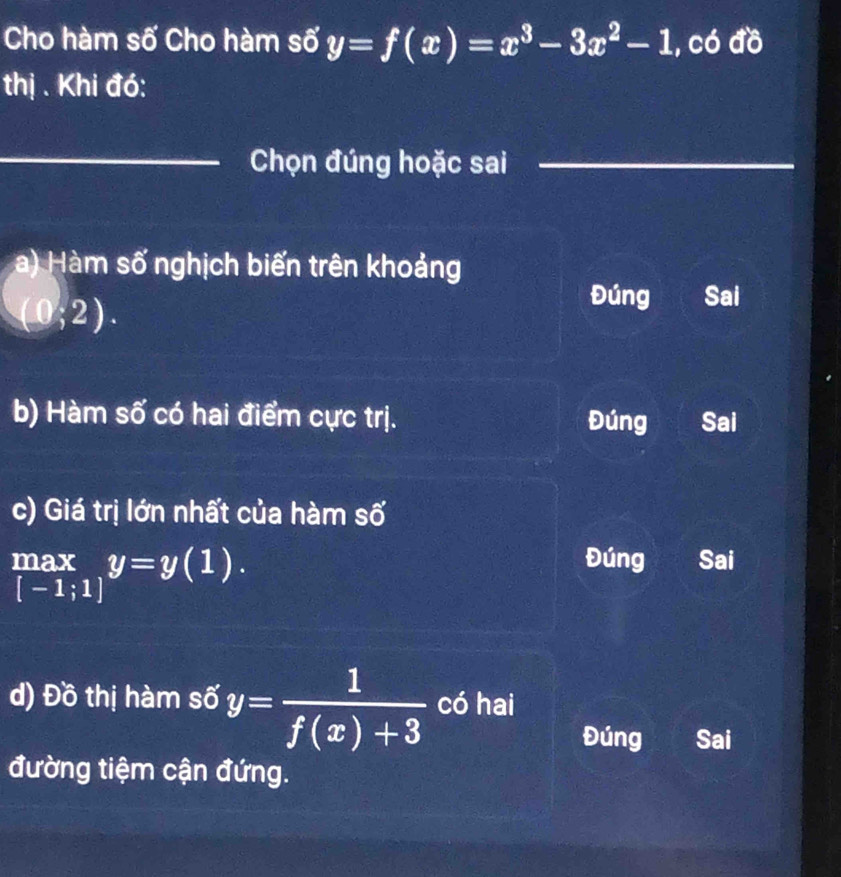 Cho hàm số Cho hàm số y=f(x)=x^3-3x^2-1 , có đồ
thị . Khi đó:
_Chọn đúng hoặc sai
_
_
a) Hàm số nghịch biến trên khoảng
(0;2).
Đúng Sai
b) Hàm số có hai điểm cực trị. Đúng Sai
c) Giá trị lớn nhất của hàm số
 max/[-1;1] y=y(1).
Đúng Sai
d) Đồ thị hàm số y= 1/f(x)+3  có hai
Đúng Sai
đường tiệm cận đứng.