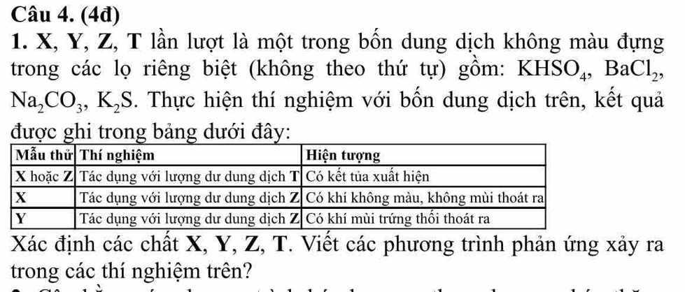 (4đ) 
1. X, Y, Z, T lần lượt là một trong bốn dung dịch không màu đựng 
trong các lọ riêng biệt (không theo thứ tự) gồm: KHSO_4, BaCl_2 ,
Na_2CO_3, K_2S 5. Thực hiện thí nghiệm với bốn dung dịch trên, kết quả 
được ghi trong bảng dưới đây:
Xác định các chất X, Y, Z, T. Viết các phương trình phản ứng xảy ra 
trong các thí nghiệm trên?