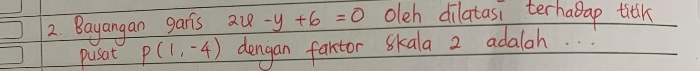 Bayangan garis au -y+6=0 olch dilatasi terhadap titk 
pusat p(1,-4) dengan fartor Skala 2 adalah. . .