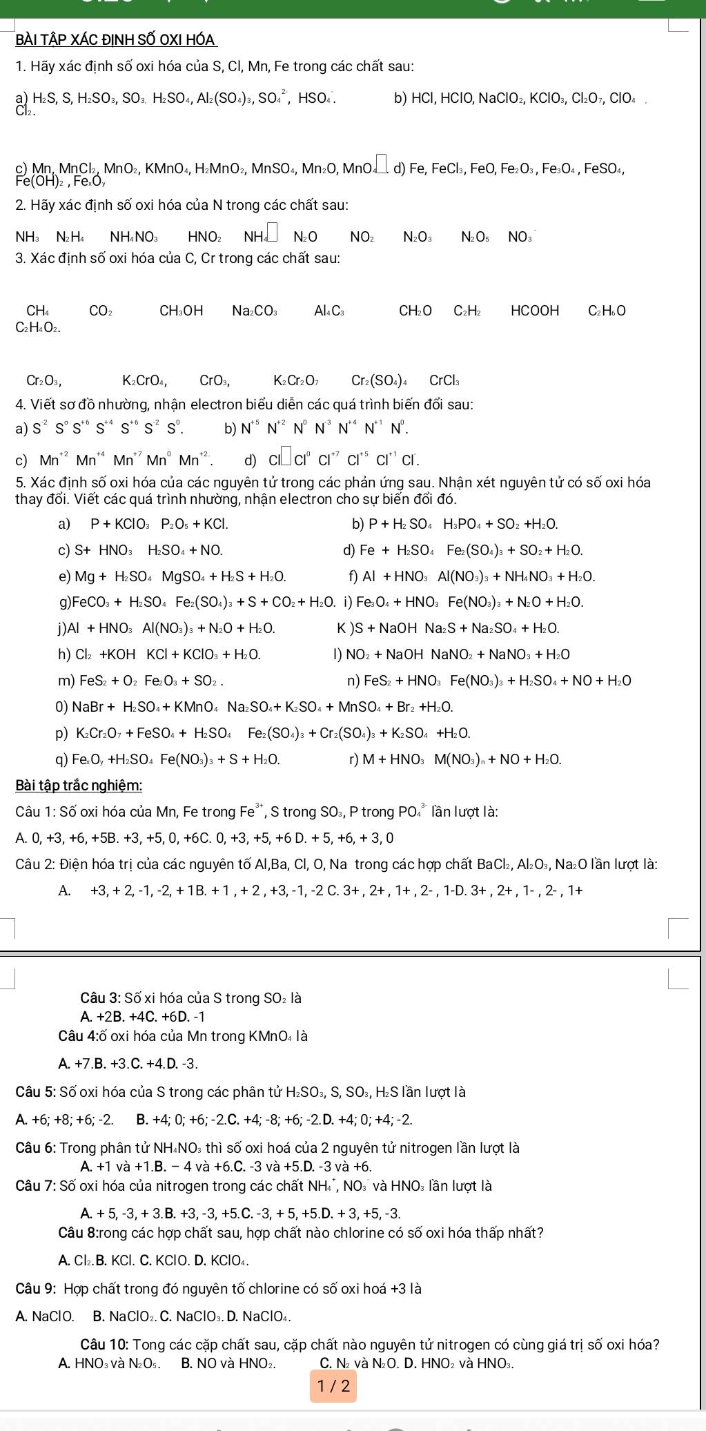 BÀI TậP XÁC ĐINH SỐ OXI HÓA
1. Hãy xác định số oxi hóa của S, Cl, Mn, Fe trong các chất sau:
HS, S, H_2SO_3,SO_3.H_2SO_4,Al_2(SO_4)_3,SO_4^((2-) , H HSO_4). b) HCl, HClO, NaClO₂ KClO_3,Cl_2O_7,ClO_4
c) Mn, N MnCl: ₂, MnO₂, KMnO₄, H₂MnO₂, MnSO₄, Mn₂O, MnO. □ d)Fe,FeCl_3,FeO,Fe_2O_3,Fe_3O_4 , FeSO₄,
2. Hãy xác định số oxi hóa của N trong các chất sau:
NH N_2H NH_4NO_3 HNO₂ NH_4□ N_2O NO₂ N_2O_3 N_2O_5N( D₃
3. Xác định số oxi hóa của C, Cr trong các chất sau:
CH₄ CO_2 CH_3OHNa_2CO_3 Al₄ C₃ CH₂O C₂H₂ HCOOH C₂ H₆O
C₂H 1_4O_2.
Cr_2O_3, K_2CrO_4,CrO_3,K_2Cr_2O_7 Cr_2(SO_4)_4 CrCl₃
4. Viết sơ đồ nhường, nhận electron biểu diễn các quá trình biến đổi sau:
a) S^(-2) Sº S*º S** S** S² Sº. b) N^(+5)N^(+2) N° N^(-3)N^(+4)N^(+1)N^0.
c) Mn^(+2)Mn^(+4) Mn^(+7) Mn^0Mn^(+2) d) CI□ CI^0CI^(+7)CI^(+5)CI^(+1)CI.
5. Xác định số oxi hóa của các nguyên tử trong các phản ứng sau. Nhận xét nguyên tử có số oxi hóa
thay đổi. Viết các quá trình nhường, nhận electron cho sự biển đổi đó.
P+KClO_3P_2O_5+KCl.
b) P+H_2SO_4H_3PO_4+SO_2+H_2O.
c) S+HNO_3H_2SO_4+NO. d) Fe+H_2SO_4Fe_2(SO_4)_3+SO_2+H_2O.
e) Mg+H_2SO_4MgSO_4+H_2S+H_2O. f) Al+HNO_3Al(NO_3)_3+NH_4NO_3+H_2O.
g) FeCO_3+H_2SO_4Fe_2(SO_4)_3+S+CO_2+H_2O.i) Fe_3O_4+HNO_3Fe(NO_3)_3+N_2O+H_2O.
i Al+HNO_3Al(NO_3)_3+N_2O+H_2O. K S+NaOHNa_2S+Na_2SO_4+H_2O.
h) Cl_2+KOHKCl+KClO_3+H_2O. 1) NO_2+NaOHNaNO_2+NaNO_3+H_2O
m) FeS_2+O_2Fe_2O_3+SO_2. n) FeS_2+HNO_3Fe(NO_3)_3+H_2SO_4+NO+H_2O
0) NaBr+H_2SO_4+KMnO_4Na_2SO_4+K_2SO_4+MnSO_4+Br_2+H_2O.
p) K_2Cr_2O_7+FeSO_4+H_2SO_4 Fe_2(SO_4)_3+Cr_2(SO_4)_3+K_2SO_4+H_2O.
q) Fe_xO_y+H_2SO_4Fe(NO_3)_3+S+H_2O. r) M+HNO_3M(NO_3)_n+NO+H_2O.
Bài tập trắc nghiệm:
Câu 1:Shat O oxi hóa của Mn, Fe trong Fe*, S trong SO₃, P trong PO * lần lượt là:
A. 0,+3,+6,+5B.+3,+5,0,+6C.0,+3,+5,+6D.+5,+6,+3,0
Câu 2: Điện hóa trị của các nguyên tố Al,Ba, Cl, O, Na trong các hợp chất BaCl₂, Al₂O₃, Na₂O lần lượt là:
A. · +3,+2,-1,-2,+1B.+1,+2,+3,-1,-2C.3+,2+,1+,2-,1-D.3+,2+,1-,2-,1+
Câu 3: Số xi hóa của S trong SO₂ là
A. +2B.+4C.+6D.
Câu 4:ố oxi hóa của Mn trong KMnO₄ là
A. +7.B. +3.C. +4.D. -3.
Câu 5: Số oxi hóa của S trong các phân tử H₂SO₃, S, SO₃, H₂S lần lượt là
A. +6;+8;+6;-2. B. +4; 0; +6; -2.C. +4; -8; +6; -2.D. +4; 0; +4; -2.
Câu 6: Trong phân tử NH₄NO₃ thì số oxi hoá của 2 nguyên tử nitrogen lần lượt là
A. +1 và + B -4va+6.C 3. -3 và +5.D. -3 và +6.
Câu 7: Số oxi hóa của nitrogen trong các chất NH , NO và HNO₃ lần lượt là
A.+5,-3,+3.B.+3,-3,+5.C.-3,+5,+5.D.+3,+5,-3.
Câu 8:rong các hợp chất sau, hợp chất nào chlorine có số oxi hóa thấp nhất?
A. Cl₂. B. KCl. C. KClO. D. KClO₄.
Câu 9: Hợp chất trong đó nguyên tố chlorine có số oxi hoá +3 là
A. NaClO. B. NaClO₂. C. NaClO₃. D. NaClO₄.
Câu 10: Tong các cặp chất sau, cặp chất nào nguyên tử nitrogen có cùng giá trị số oxi hóa?
A. HNO₃ và N₂O₅. B. NO và HNO₂. C. N₂ và NO. D. HNO₂ và HNO₃.
1 / 2
