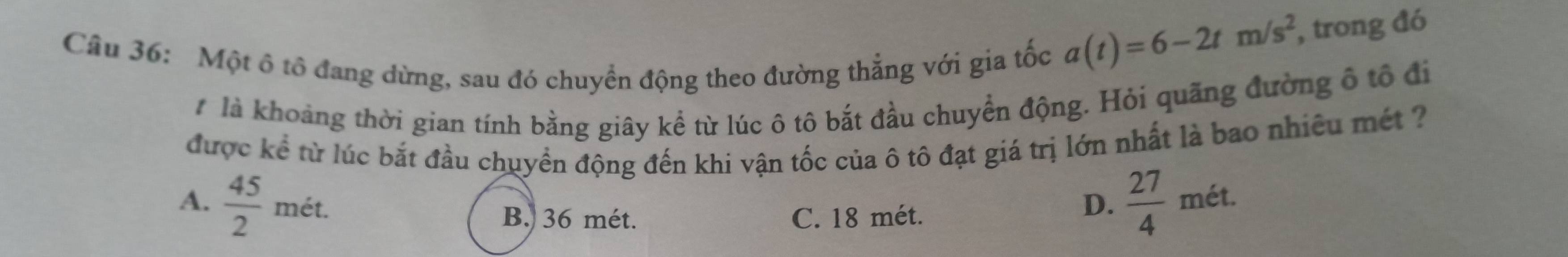 Một ô tổ đang dừng, sau đó chuyển động theo đường thẳng với gia tốc
a(t)=6-2tm/s^2 , trong đó
# là khoảng thời gian tính bằng giây kể từ lúc ô tô bắt đầu chuyển động. Hỏi quãng đường ô tổ đi
được kể từ lúc bắt đầu chuyền động đến khi vận tốc của ô tô đạt giá trị lớn nhất là bao nhiêu mét ?
A.  45/2 met.  27/4  mét.
B. 36 mét. C. 18 mét.
D.