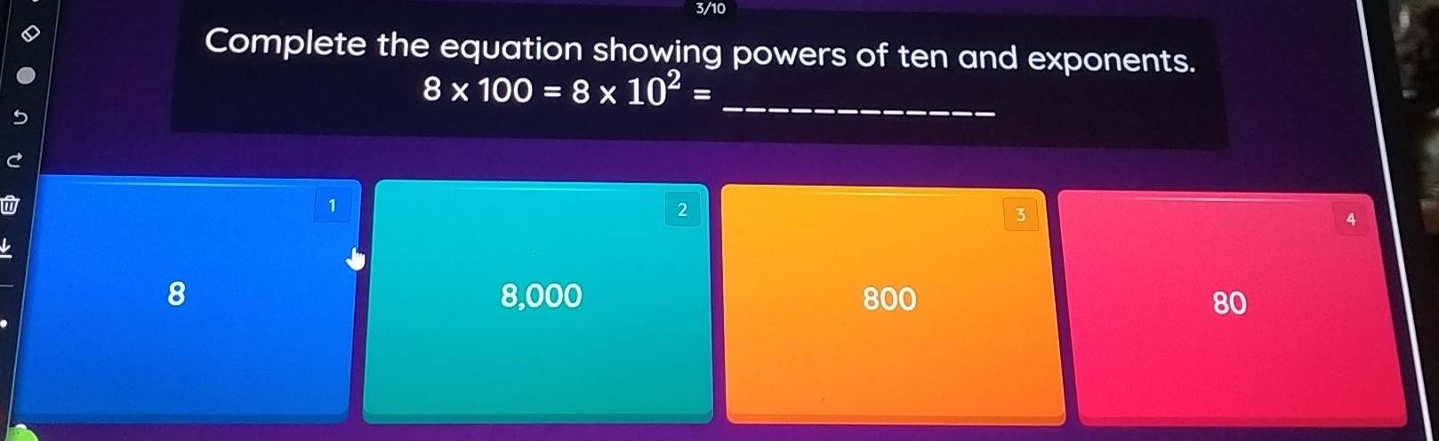 3/10
Complete the equation showing powers of ten and exponents.
_ 8* 100=8* 10^2=
1
2
3
4
8 8,000 800 80