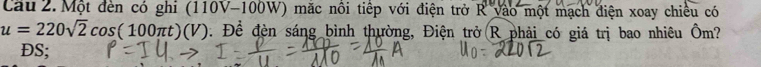 Một đến có ghi (110V-100W) mặc nổi tiếp với điện trở R vào một mạch điện xoay chiều có
u=220sqrt(2)cos (100π t)(V) 0. Để đèn sáng bình thường, Điện trở R phải có giá trị bao nhiêu Ôm?
DS;