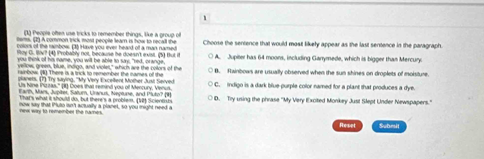 1
(1) People often use tricks to remember things, like a group of
ems. (2) A common trick most people learn is how to recall the Choose the sentence that would most likely appear as the last sentence in the paragraph.
colors of the rainbow. (3) Have you ever heard of a man named
Roy G. Biv? (4) Probably not, because he doesn't exist. (5) But if A. Jupiter has 64 moons, including Ganymede, which is bigger than Mercury.
you think of his name, you will be able to say, "red, orange,
vellow, green, blue, indigo, and violet," which are the colors of the B. Rainbows are usually observed when the sun shines on droplets of moisture.
rainbow (6) There is a trick to remember the names of the
planets. (7) Try saying, "My Very Excellent Mother Just Served C. Indigo is a dark blue-purple color named for a plant that produces a dye.
Us Nine Pizzas.'' (8) Does that remind you of Mercury, Venus.
Earth, Mars, Jupiter, Satur, Uranus, Neptune, and Pluto? (9)
That's what it should do, but there's a problem. (10) Scientists D. Try using the phrase "My Very Excited Monkey Just Slept Under Newspapers."
now say that Pluto isn't actually a planet, so you might need a
new way to remember the names.
Reset Submit