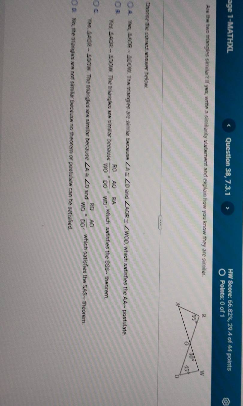 age 1-MATHXL Question 38, 7.3.1 >
HW Score: 66.82%, 29.4 of 44 points
Points: 0 of 1
Are the two triangles similar? If yes, write a similarity statement and explain how you know they are similar.
Choose the correct answer below.
A Hes,△ AORsim △ DOW 1. The triangles are simiar because ∠ A≌ ∠ D and ∠ AOR≌ ∠ WOD , which satisfies the AA~ postulate.
B
f(ex,△ AORsim △ OOW 1. The triangles are simillar because  RO/WO = AO/DO = RA/WO  , which satisfies the SSS~ theorem.
C.
Yess △ AORsim △ OOW. The triangles are similar because ∠ A≌ ∠ D and  RO/WO = AO/DO  , which satisfies the SAS~ theorem.
D. No, the triangles are not similar because no theorem or postulate can be satisfied.