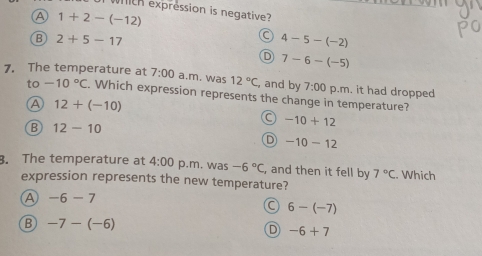 th expression is negative?
A 1+2-(-12)
B 2+5-17
4-5-(-2)
D 7-6-(-5)
7. The temperature at 7:00 a.m. was 12°C , and by 7:00 p.m. it had dropped
to -10°C. Which expression represents the change in temperature?
A 12+(-10)
B 12-10
-10+12
D -10-12
3. The temperature at 4:00 p.m. was -6°C, , and then it fell by 7°C Which
expression represents the new temperature?
A -6-7
6-(-7)
B -7-(-6)
D -6+7