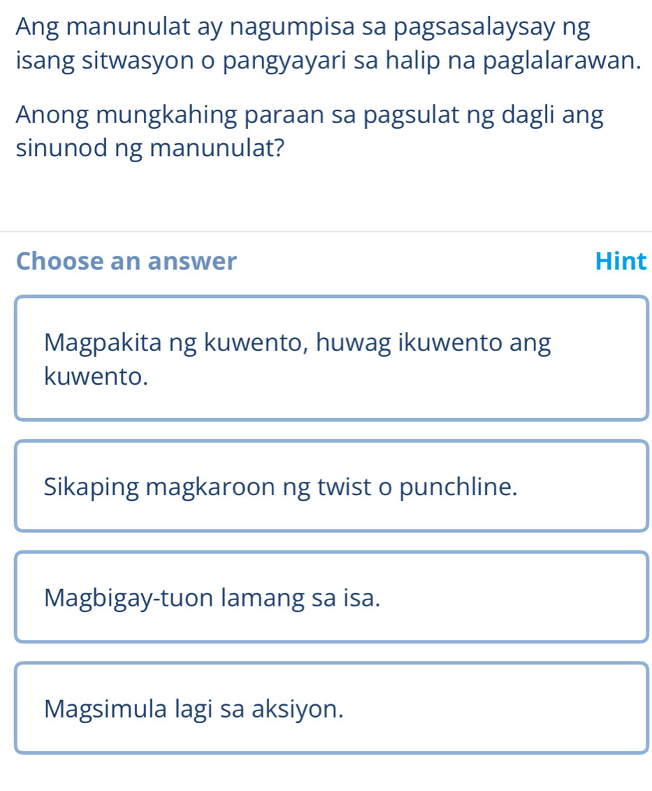 Ang manunulat ay nagumpisa sa pagsasalaysay ng
isang sitwasyon o pangyayari sa halip na paglalarawan.
Anong mungkahing paraan sa pagsulat ng dagli ang
sinunod ng manunulat?
Choose an answer Hint
Magpakita ng kuwento, huwag ikuwento ang
kuwento.
Sikaping magkaroon ng twist o punchline.
Magbigay-tuon lamang sa isa.
Magsimula lagi sa aksiyon.