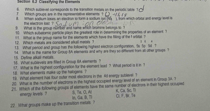 Classifying the Elements
6. Which sublevel corresponds to the transition metals on the periodic table ?
7. Which groups are in the representative elements ?
8. When sodium loses an electron to form a sodium ion (Na ), from which orbital and energy level is
the electron last ?
9. What is the group number and name which bromine belongs to ?
10. Which subatomic particle plays the greatest role in determining the properties of an element ?
11. What is the group name for the elements which have the filling of the f orbital ?
12. Which metals are considered alkali metals ? 2 6 4
13. What period and group has the following highest electron configuration, 5s 5p 5d ?
14. What is the name for Group 8A elements and why are they so different from all other groups ?
15. Define alkali metals.
16. What sublevels are filled in Group 8A elements ?
17. What is the highest configuration for the element lead ? What period is it in ?
18. What elements make up the halogens ?
19. What element has four outer most electrons in the 4d energy sublevel ?
20. What is the number of electrons in the highest occupied energy level of an element in Group 3A ?
21. Which of the following groups of elements have the same number of electrons in their highest occupied
energy levels ? S, Te, O, Al K, Ca, Sc, Tl
In, Ga, B, TI Cl, F, Br. Te
22. What groups make up the transition metals ?