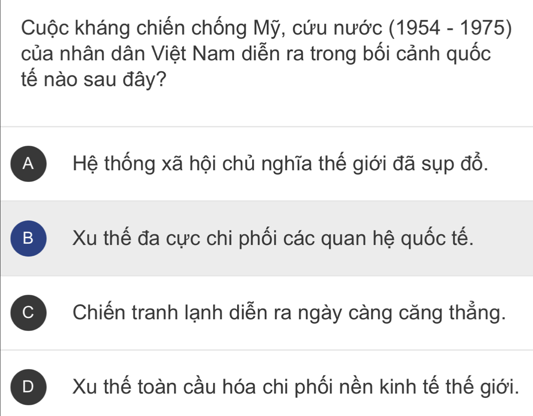 Cuộc kháng chiến chống Mỹ, cứu nước (1954-1975)
của nhân dân Việt Nam diễn ra trong bối cảnh quốc
tế nào sau đây?
A Hệ thống xã hội chủ nghĩa thế giới đã sụp đổ.
B Xu thế đa cực chi phối các quan hệ quốc tế.
Chiến tranh lạnh diễn ra ngày càng căng thẳng.
D Xu thế toàn cầu hóa chi phối nền kinh tế thế giới.