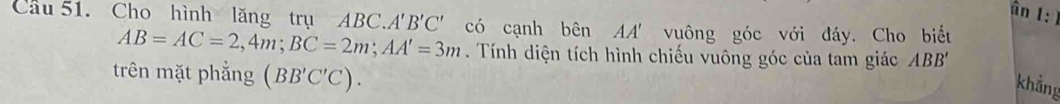 ân1 
Cầu 51. Cho hình lăng trụ ABC A'B'C' có cạnh bên AA' vuông góc với đáy. Cho biết
AB=AC=2, 4m; BC=2m; AA'=3m. Tính diện tích hình chiếu vuông góc của tam giác ABB'
trên mặt phẳng (BB'C'C). 
khẳng