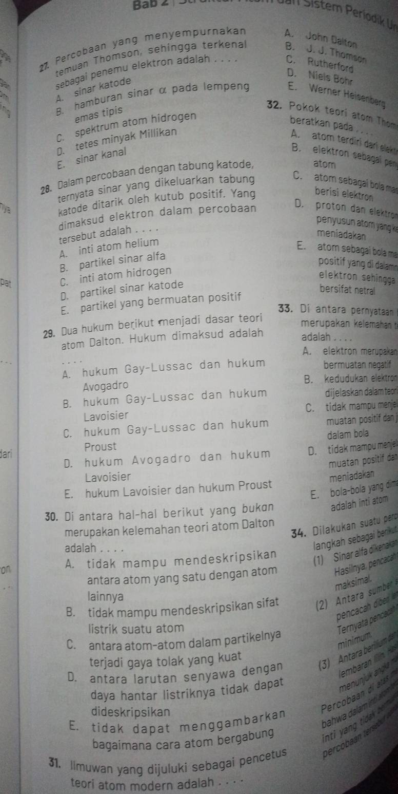 Bab 2 5
27. Percobaan yang menyempurnakan A. John Dalton
temuan Thomson, sehingga terkenal B. J. J. Thomson
sebagai penemu elektron adalah . . . C. Rutherford
D. Niels Bohr
.   A. sinar katode
no B. hamburan sinar α pada lempeng E. Werner Heisenberg
emas tipis
32. Pokok teori atom Thom
C. spektrum atom hidrogen
beratkan pada_
D. tetes minyak Millikan
A. atom terdiri dari eleky
E. sinar kanal
B. elektron sebagaï pe
28. Dalam percobaan dengan tabung katode,
atom
ternyata sinar yang dikeluarkan tabung
C. atom sebagaí bola mar
Tya katode ditarik oleh kutub positif, Yang
berisi elektron
dimaksud elektron dalam percobaan
D. proton dan elektron
penyusun ator yang k
tersebut adalah . . . .
meniadakan
A. inti atom helium
E. atom sebagai bola ma
B. partikel sinar alfa
positif yang di dalam 
pat C. inti atom hidrogen
elektron sehingga
D. partikel sinar katode
bersifat netral
E. partikel yang bermuatan positif
33. Di antara pernyataah
29. Dua hukum beɽikut menjadi dasar teori
merupakan kelemahan 
adalah
atom Dalton. Hukum dimaksud adalah    
A. elektron merupakan
A. hukum Gay-Lussac dan hukum bermuatan negatif
Avogadro B. kedudukan elektron
B. hukum Gay-Lussac dan hukum dijelaskan dalam teori
Lavoisier C. tidak mampu menje
C. hukum Gay-Lussac dan hukum muatan positif dan j
dalam bola
Proust
D. hukum Avogadro dan hukum D. tidak mampu menjel
dari
muatan positif dan
Lavoisier
E. hukum Lavoisier dan hukum Proust meniadakan
E. bola-bola yang dim
30. Di antara hal-hal berikut yang bukɑn
adalah inti atom
34. Dilakukan suatu pero
merupakan kelemahan teori atom Dalton
adalah_
langkah sebagai berikut
on A. tidak mampu mendeskripsikan
(1) Sinar alfa dikenakan
antara atom yang satu dengan atom
Hasilnya, pencacah
lainnya
B. tidak mampu mendeskripsikan sifat     tara sumer maksimal.
pencacah diben  
listrik suatu atom
Ternyata pencacat
C. antara atom-atom dalam partikelnya
minimum
terjadi gaya tolak yang kuat
D. antara larutan senyawa dengan 3) Antara berilium da
daya hantar listriknya tidak dapat
dideskripsikan
Percobaan di atas
hahwa dalam ind arm menunjuk angk 
E. tidak dapat menggambarkan
bagaimana cara atom bergabung inti ang  tidk br 
31. Ilmuwan yang dijuluki sebagai pencetus
teori atom modern adalah . . . .