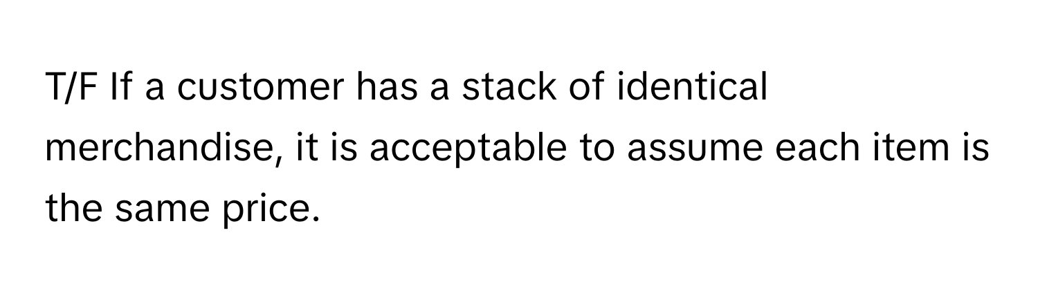 T/F If a customer has a stack of identical merchandise, it is acceptable to assume each item is the same price.