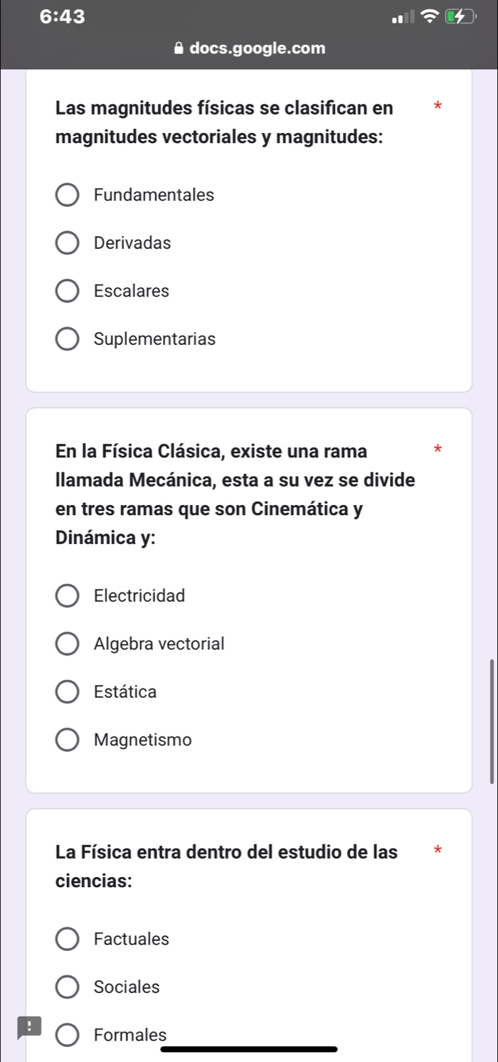 6:43 
Adocs.google.com
Las magnitudes físicas se clasifican en
magnitudes vectoriales y magnitudes:
Fundamentales
Derivadas
Escalares
Suplementarias
En la Física Clásica, existe una rama *
llamada Mecánica, esta a su vez se divide
en tres ramas que son Cinemática y
Dinámica y:
Electricidad
Algebra vectorial
Estática
Magnetismo
La Física entra dentro del estudio de las *
ciencias:
Factuales
Sociales
! Formales