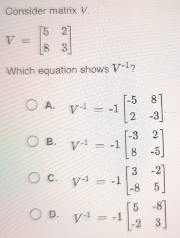 Consider matrix V.
V=beginbmatrix 5&2 8&3endbmatrix
Which equation shows V^(-1) ?
A. V^(-1)=-1beginbmatrix -5&8 2&-3endbmatrix
B. V^(-1)=-1beginbmatrix -3&2 8&-5endbmatrix
C. V^(-1)=-1beginbmatrix 3&-2 -8&5endbmatrix
D. V^(-1)=-1beginbmatrix 5&-8 -2&3endbmatrix