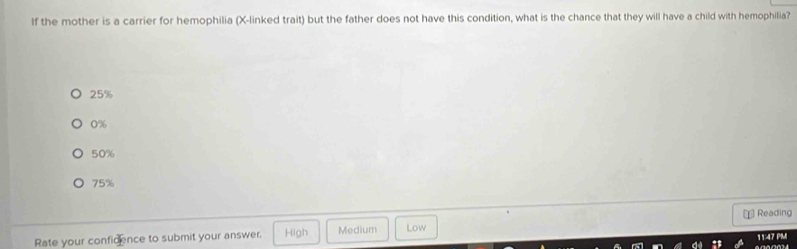 If the mother is a carrier for hemophilia (X -linked trait) but the father does not have this condition, what is the chance that they will have a child with hemophilia?
25%
0%
50%
75%
€ Reading
Rate your confidence to submit your answer. High Medium Low
11:47 PM