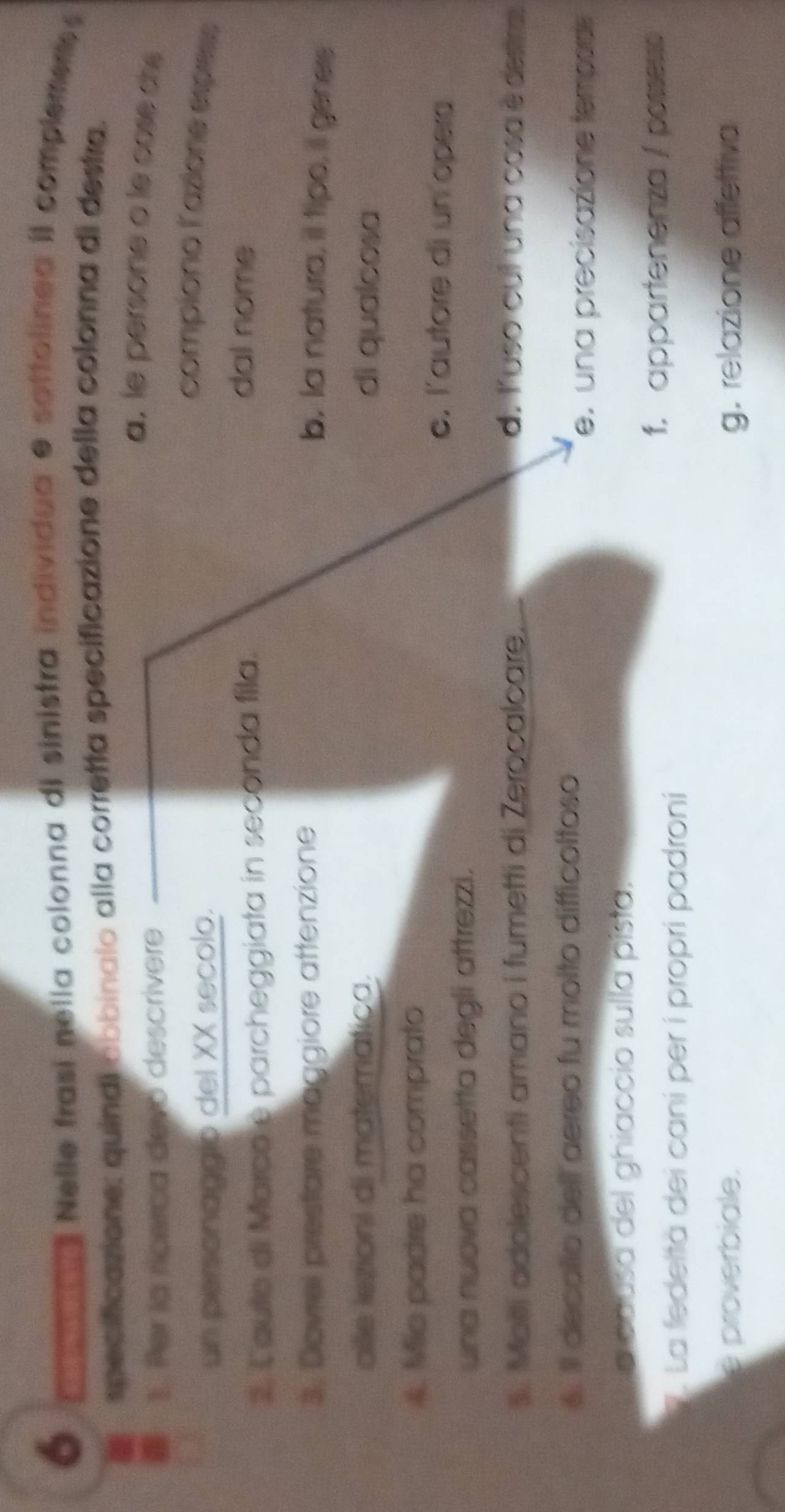 Nelle frasi nella colonna di sinistra individua e sottolinea iI complement
specificazione: quindi abbinalo alla corretta specificazione della colonna di destra.
1. Per la ricerca devo descrivere
a, le persone o le cose chs
en personaggio del XX secolo.
compiono l'azioné espèss
2. Cauto di Marco e parcheggiata in seconda fila.
dal nome
3. Dovrel prestare maggiore attenzione b. la natura, il tipo, il geners
alle lezioni di matemática. di qualcosa
4. Mis padre ha comprato
c. l'autore di un opera
una nuova cassetta degli aftrezzi.
3. Moëi adolescenti amano i fumetti di Zerocalcare. d. Yuso cul una cosa è destra
6. Il decalio dell aereo fu molto difficoltoso
e. una precisazione temporde
a causa del ghiaccio sulla pista.
. La fedeltà dei caní per í propri padroni
f. appartenenza / possesse
e proverbiale. g. relazione affettiva