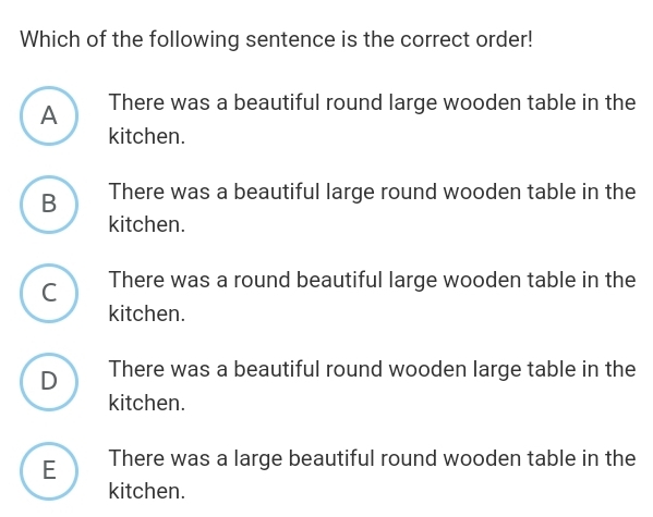 Which of the following sentence is the correct order!
A There was a beautiful round large wooden table in the
kitchen.
B There was a beautiful large round wooden table in the
kitchen.
C There was a round beautiful large wooden table in the
kitchen.
D There was a beautiful round wooden large table in the
kitchen.
E There was a large beautiful round wooden table in the
kitchen.