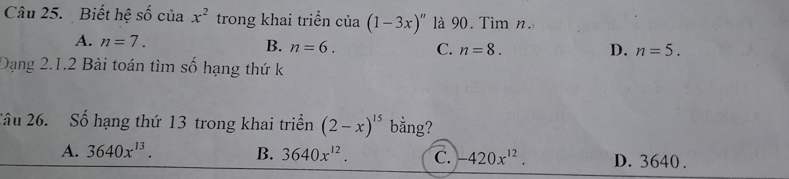 Biết hệ Shat O của x^2 trong khai triển của (1-3x)'' là 90. Tìm n.
A. n=7. D. n=5.
B. n=6. C. n=8. 
Dạng 2.1.2 Bài toán tìm số hạng thứ k
Câu 26. Số hạng thứ 13 trong khai triển (2-x)^15 bằng?
A. 3640x^(13). B. 3640x^(12). -420x^(12). D. 3640.
C.