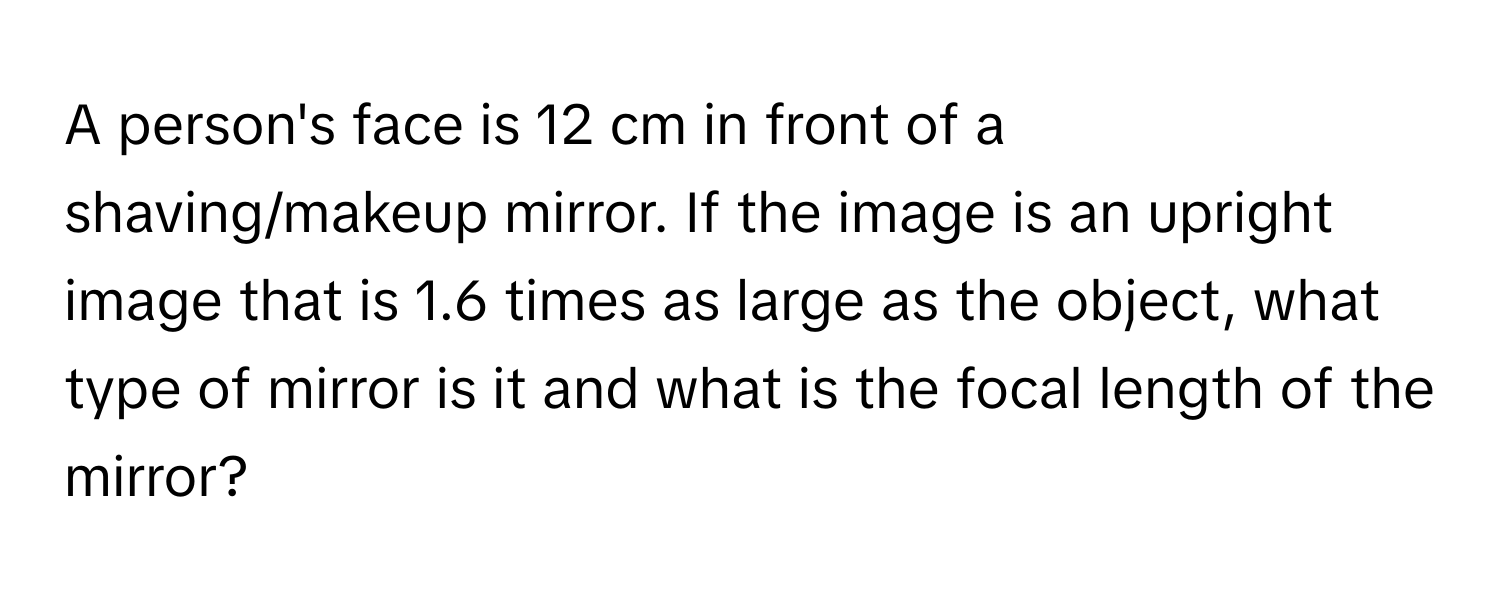 A person's face is 12 cm in front of a shaving/makeup mirror. If the image is an upright image that is 1.6 times as large as the object, what type of mirror is it and what is the focal length of the mirror?