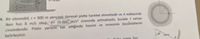 y^2=1
4. Bir otomobil, r=300m yarıçaphı dairesel pistte hareket etmektedir ve A noktasında 
iken hızı 6 m/s olup. v=(0.06t/)m/s^2 oraninda artmaktadır, burada t saniye 
cinsindendir. Pistin yarısini kat ettiginde hızının ve ivmesinin büyüklüklerini 
belirleyiniz.
30°