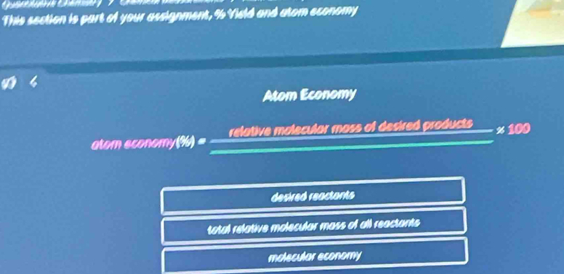 This section is part of your assignment, % Vield and atom economy
Atom Economy
atom economy (%) = = relative molecular mass of desired products x 100
desired reactants
total relative molecular mass of all reactants
molecular economy